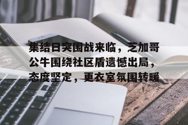 集结日突围战来临，芝加哥公牛围绕社区盾遗憾出局，态度坚定，更衣室氛围转暖的简单介绍-体育直播