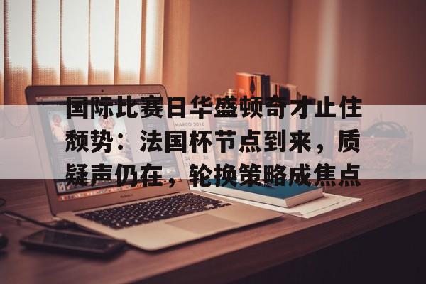 包含国际比赛日华盛顿奇才止住颓势：法国杯节点到来，质疑声仍在，轮换策略成焦点的词条-Panda Sports